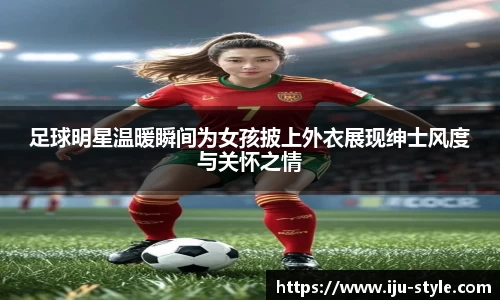 足球明星温暖瞬间为女孩披上外衣展现绅士风度与关怀之情