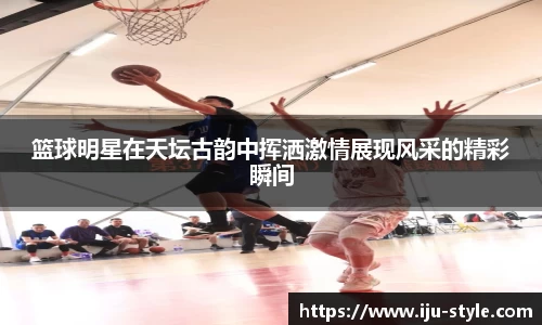 篮球明星在天坛古韵中挥洒激情展现风采的精彩瞬间
