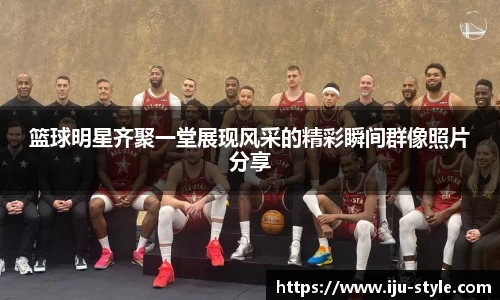 篮球明星齐聚一堂展现风采的精彩瞬间群像照片分享